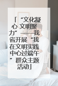 “文化凝心 文明聚力”——我省开展“我在文明实践中心过端午”群众主题活动